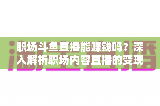 职场斗鱼直播能赚钱吗？深入解析职场内容直播的变现潜力与实战指南
