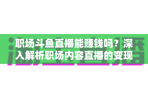 职场斗鱼直播能赚钱吗？深入解析职场内容直播的变现潜力与实战指南