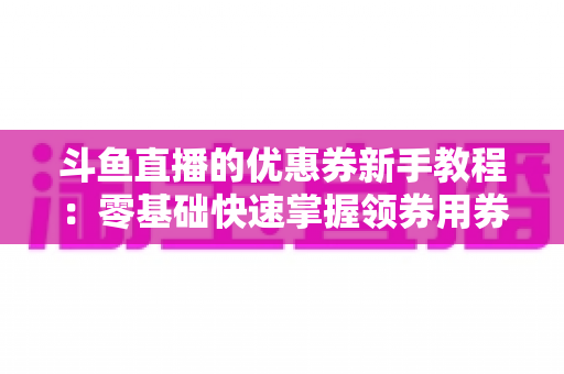 斗鱼直播的优惠券新手教程:零基础快速掌握领券用券技巧的实用省钱指南 斗鱼直播的优惠券新手教程:零基础快速掌握领券用券技巧的实用省钱指南