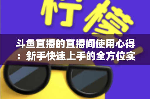斗鱼直播的直播间使用心得:新手快速上手的全方位实战指南 斗鱼直播的直播间使用心得:新手快速上手的全方位实战指南