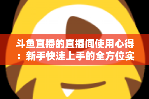 斗鱼直播的直播间使用心得:新手快速上手的全方位实战指南 斗鱼直播的直播间使用心得:新手快速上手的全方位实战指南