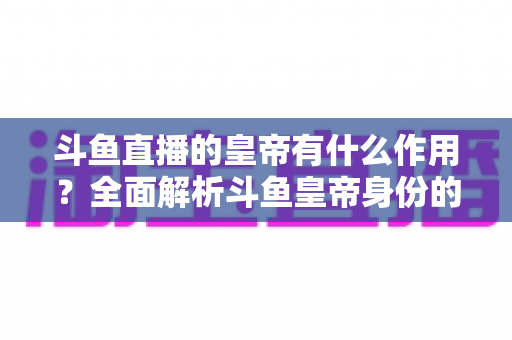斗鱼直播的皇帝有什么作用?全面解析斗鱼皇帝身份的特权、价值与购买指南 斗鱼直播的皇帝有什么作用?全面解析斗鱼皇帝身份的特权、价值与购买指南