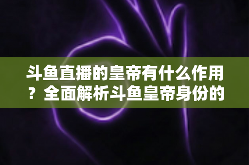 斗鱼直播的皇帝有什么作用？全面解析斗鱼皇帝身份的特权、价值与购买指南