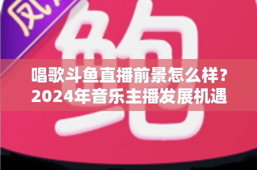 唱歌斗鱼直播前景怎么样？2024年音乐主播发展机遇与挑战全面解读