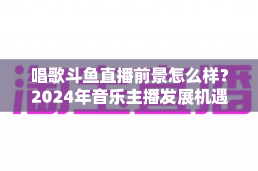 唱歌斗鱼直播前景怎么样？2024年音乐主播发展机遇与挑战全面解读