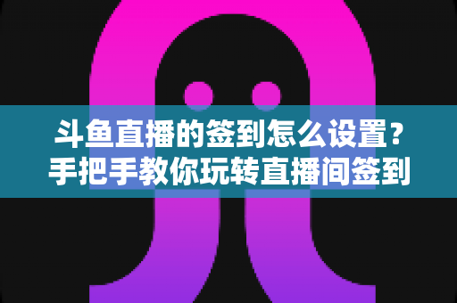 斗鱼直播的签到怎么设置？手把手教你玩转直播间签到功能，提升人气与粉丝黏性