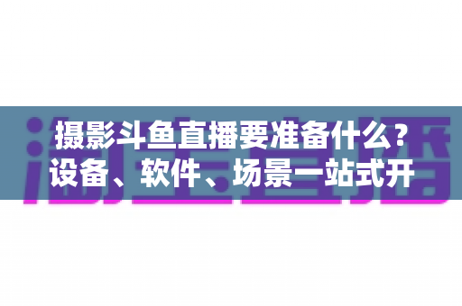 摄影斗鱼直播要准备什么?设备、软件、场景一站式开播全攻略 摄影斗鱼直播要准备什么?设备、软件、场景一站式开播全攻略