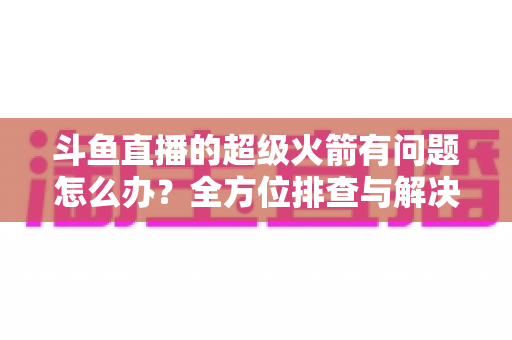 斗鱼直播的超级火箭有问题怎么办?全方位排查与解决方案终极指南 斗鱼直播的超级火箭有问题怎么办?全方位排查与解决方案终极指南