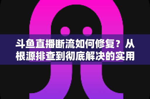斗鱼直播断流如何修复?从根源排查到彻底解决的实用指南 斗鱼直播断流如何修复?从根源排查到彻底解决的实用指南