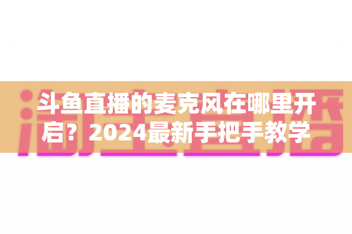 斗鱼直播的麦克风在哪里开启？2024最新手把手教学，手机电脑双端麦克风设置全攻略
