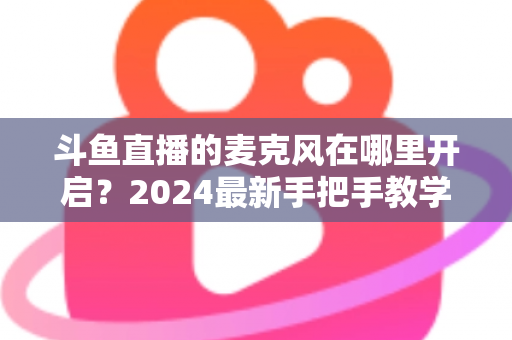 斗鱼直播的麦克风在哪里开启？2024最新手把手教学，手机电脑双端麦克风设置全攻略