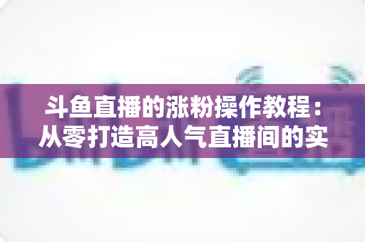 斗鱼直播的涨粉操作教程：从零打造高人气直播间的实用指南