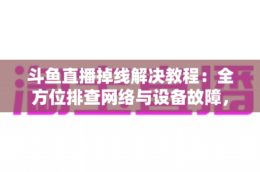 斗鱼直播掉线解决教程：全方位排查网络与设备故障，快速恢复流畅观看体验