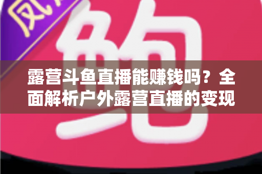 露营斗鱼直播能赚钱吗?全面解析户外露营直播的变现之路与实战攻略 露营斗鱼直播能赚钱吗?全面解析户外露营直播的变现之路与实战攻略