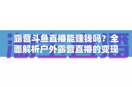 露营斗鱼直播能赚钱吗?全面解析户外露营直播的变现之路与实战攻略 露营斗鱼直播能赚钱吗?全面解析户外露营直播的变现之路与实战攻略