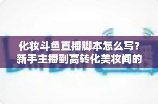 化妆斗鱼直播脚本怎么写?新手主播到高转化美妆间的一站式脚本创作指南 化妆斗鱼直播脚本怎么写?新手主播到高转化美妆间的一站式脚本创作指南