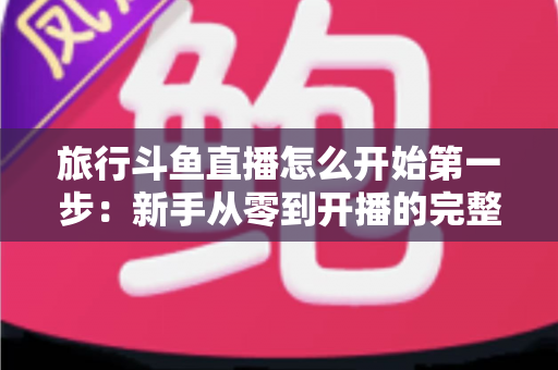 旅行斗鱼直播怎么开始第一步:新手从零到开播的完整实战指南 旅行斗鱼直播怎么开始第一步:新手从零到开播的完整实战指南
