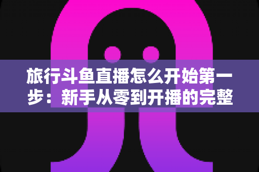 旅行斗鱼直播怎么开始第一步:新手从零到开播的完整实战指南 旅行斗鱼直播怎么开始第一步:新手从零到开播的完整实战指南