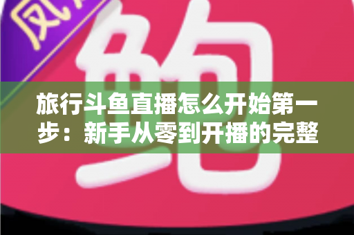 旅行斗鱼直播怎么开始第一步:新手从零到开播的完整实战指南 旅行斗鱼直播怎么开始第一步:新手从零到开播的完整实战指南