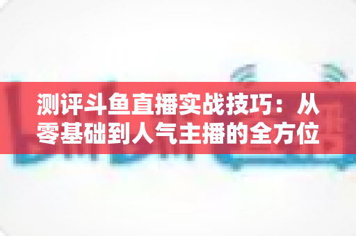 测评斗鱼直播实战技巧：从零基础到人气主播的全方位实战指南