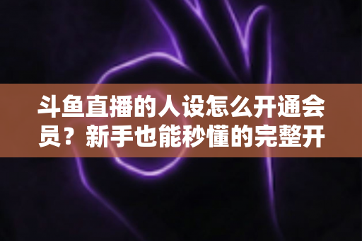 斗鱼直播的人设怎么开通会员？新手也能秒懂的完整开通攻略与权益详解