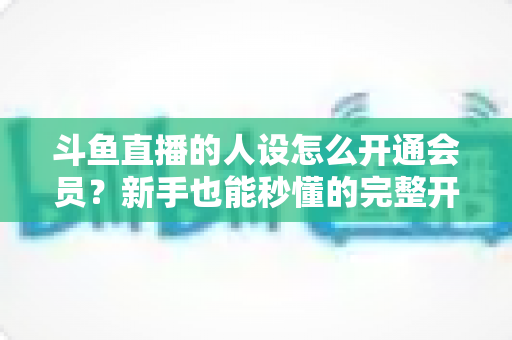 斗鱼直播的人设怎么开通会员？新手也能秒懂的完整开通攻略与权益详解