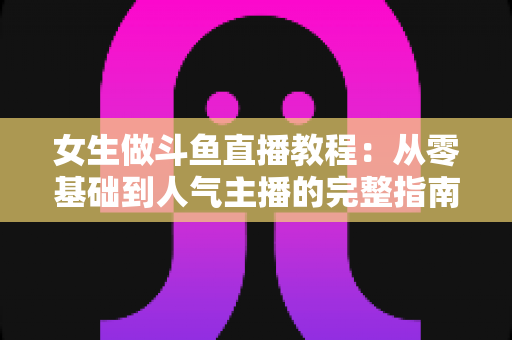 女生做斗鱼直播教程:从零基础到人气主播的完整指南 女生做斗鱼直播教程:从零基础到人气主播的完整指南