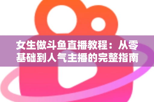 女生做斗鱼直播教程:从零基础到人气主播的完整指南 女生做斗鱼直播教程:从零基础到人气主播的完整指南