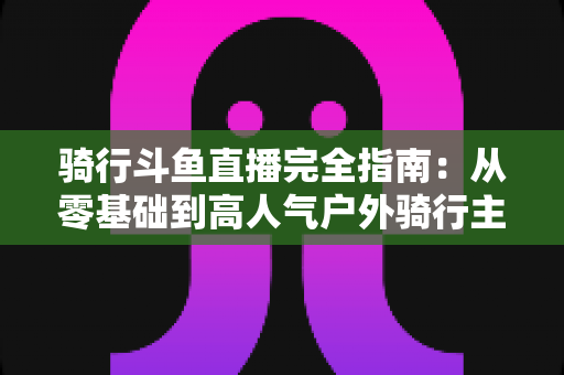 骑行斗鱼直播完全指南：从零基础到高人气户外骑行主播的进阶之路