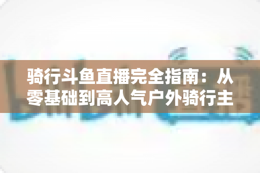 骑行斗鱼直播完全指南：从零基础到高人气户外骑行主播的进阶之路