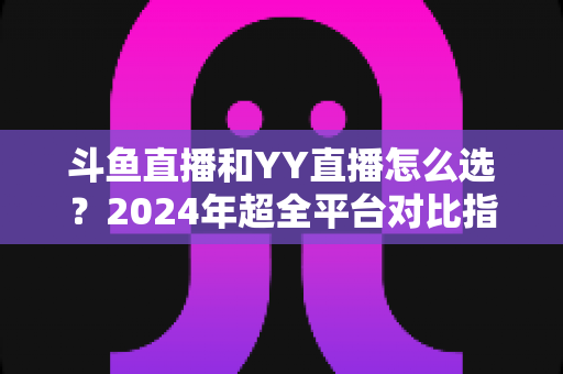 斗鱼直播和YY直播怎么选?2024年超全平台对比指南帮你做出明智决定 斗鱼直播和YY直播怎么选?2024年超全平台对比指南帮你做出明智决定
