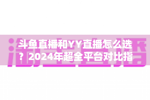 斗鱼直播和YY直播怎么选？2024年超全平台对比指南帮你做出明智决定
