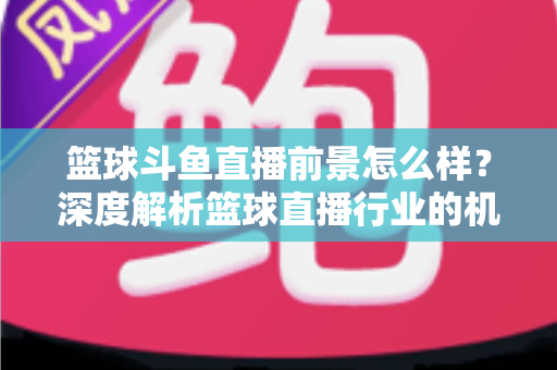 篮球斗鱼直播前景怎么样?深度解析篮球直播行业的机遇与挑战 篮球斗鱼直播前景怎么样?深度解析篮球直播行业的机遇与挑战