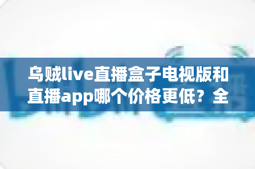 乌贼live直播盒子电视版和直播app哪个价格更低?全面价格对比与省钱选购指南 乌贼live直播盒子电视版和直播app哪个价格更低?全面价格对比与省钱选购指南