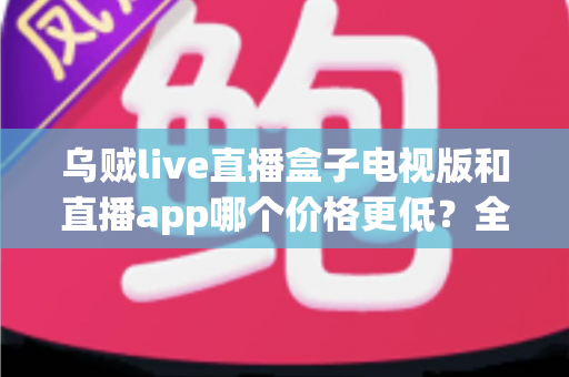乌贼live直播盒子电视版和直播app哪个价格更低?全面价格对比与省钱选购指南 乌贼live直播盒子电视版和直播app哪个价格更低?全面价格对比与省钱选购指南