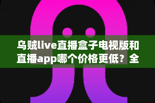 乌贼live直播盒子电视版和直播app哪个价格更低？全面价格对比与省钱选购指南