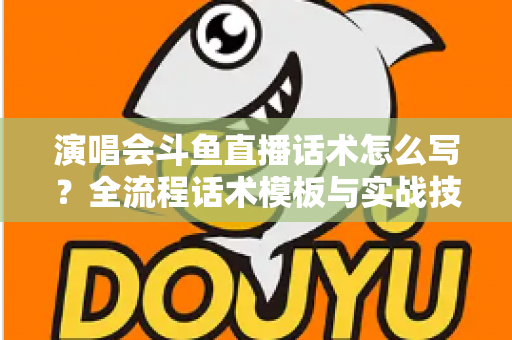 演唱会斗鱼直播话术怎么写？全流程话术模板与实战技巧一网打尽