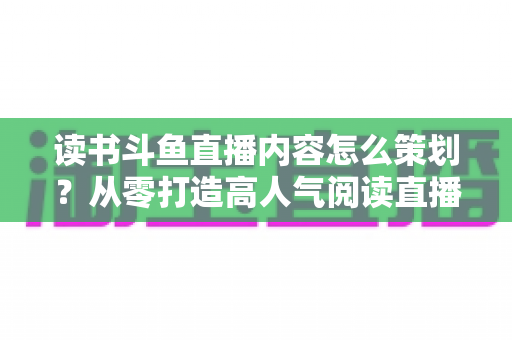 读书斗鱼直播内容怎么策划?从零打造高人气阅读直播间的完整攻略 读书斗鱼直播内容怎么策划?从零打造高人气阅读直播间的完整攻略