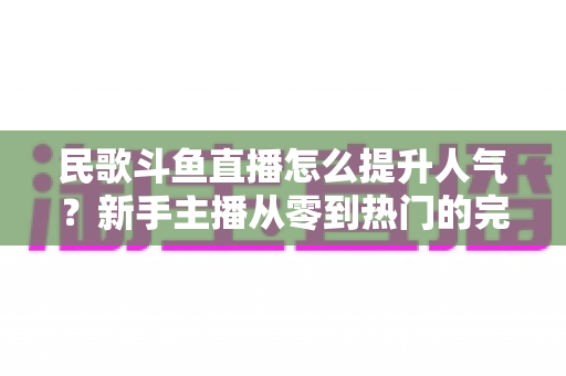 民歌斗鱼直播怎么提升人气?新手主播从零到热门的完整实战指南 民歌斗鱼直播怎么提升人气?新手主播从零到热门的完整实战指南