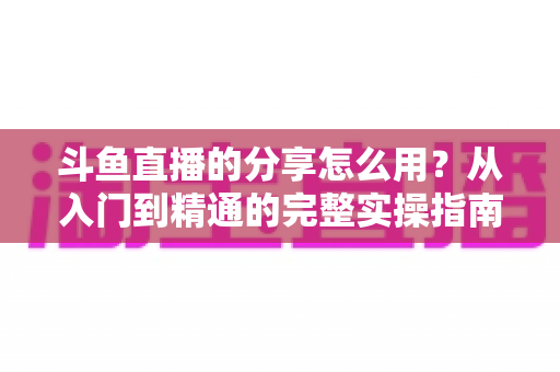 斗鱼直播的分享怎么用?从入门到精通的完整实操指南,轻松把精彩直播传递给更多人 斗鱼直播的分享怎么用?从入门到精通的完整实操指南,轻松把精彩直播传递给更多人