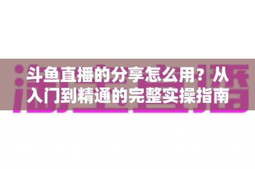 斗鱼直播的分享怎么用?从入门到精通的完整实操指南,轻松把精彩直播传递给更多人 斗鱼直播的分享怎么用?从入门到精通的完整实操指南,轻松把精彩直播传递给更多人