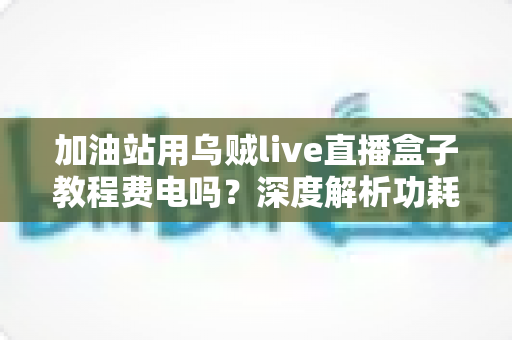 加油站用乌贼live直播盒子教程费电吗？深度解析功耗真相与实用省电指南