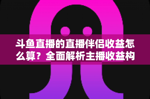 斗鱼直播的直播伴侣收益怎么算？全面解析主播收益构成与计算规则，助你轻松掌握赚钱密码