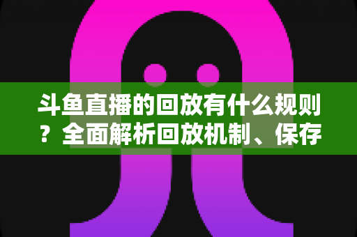 斗鱼直播的回放有什么规则？全面解析回放机制、保存期限与使用注意事项