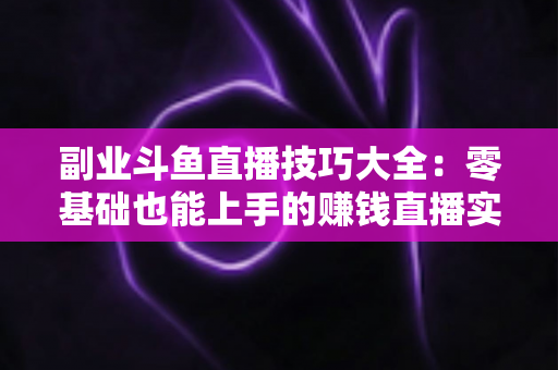 副业斗鱼直播技巧大全：零基础也能上手的赚钱直播实战指南