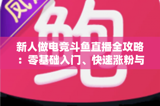 新人做电竞斗鱼直播全攻略：零基础入门、快速涨粉与稳定变现的实战指南