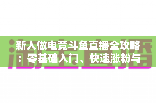新人做电竞斗鱼直播全攻略：零基础入门、快速涨粉与稳定变现的实战指南