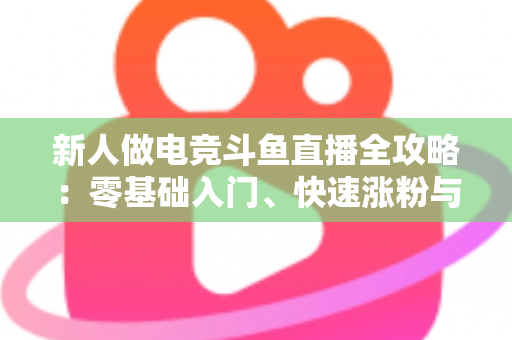 新人做电竞斗鱼直播全攻略：零基础入门、快速涨粉与稳定变现的实战指南