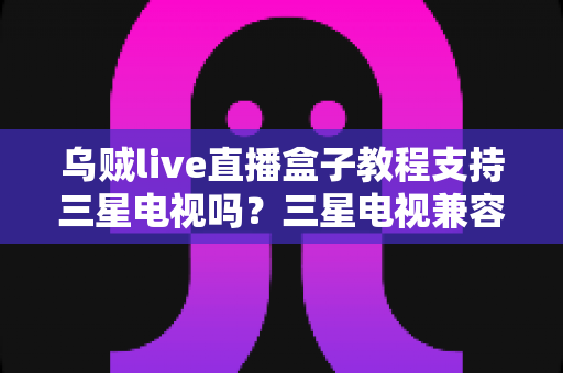 乌贼live直播盒子教程支持三星电视吗？三星电视兼容性解析与观看方案全指南