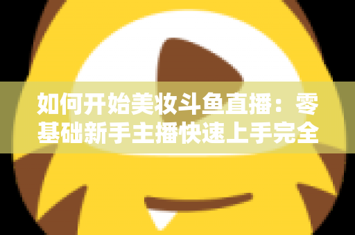 如何开始美妆斗鱼直播：零基础新手主播快速上手完全指南